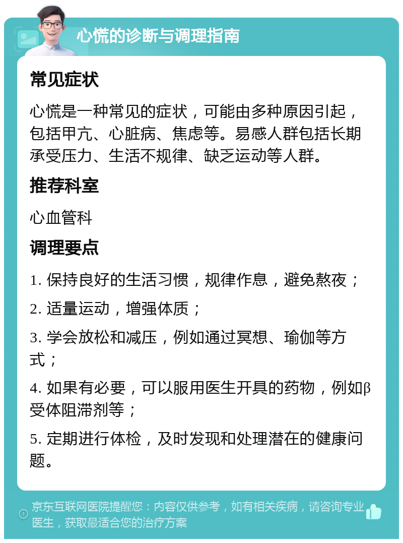 心慌的诊断与调理指南 常见症状 心慌是一种常见的症状，可能由多种原因引起，包括甲亢、心脏病、焦虑等。易感人群包括长期承受压力、生活不规律、缺乏运动等人群。 推荐科室 心血管科 调理要点 1. 保持良好的生活习惯，规律作息，避免熬夜； 2. 适量运动，增强体质； 3. 学会放松和减压，例如通过冥想、瑜伽等方式； 4. 如果有必要，可以服用医生开具的药物，例如β受体阻滞剂等； 5. 定期进行体检，及时发现和处理潜在的健康问题。