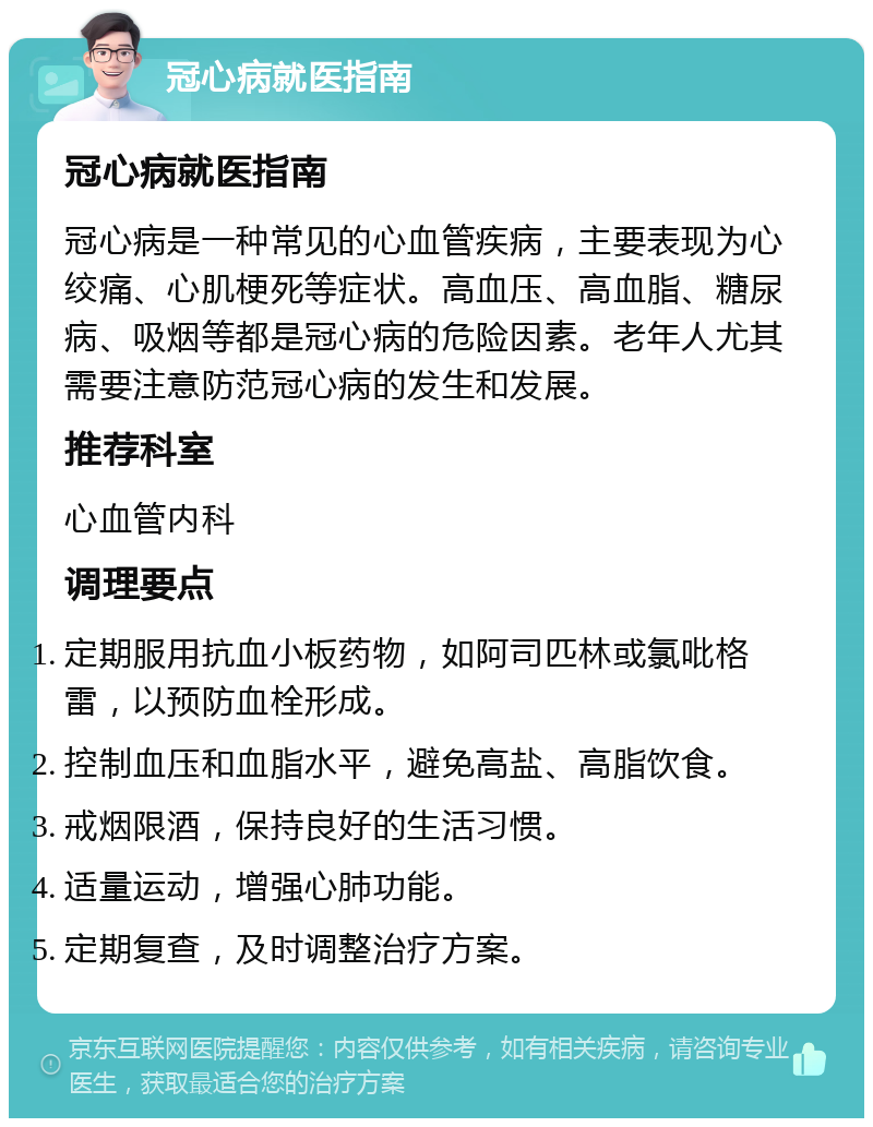 冠心病就医指南 冠心病就医指南 冠心病是一种常见的心血管疾病，主要表现为心绞痛、心肌梗死等症状。高血压、高血脂、糖尿病、吸烟等都是冠心病的危险因素。老年人尤其需要注意防范冠心病的发生和发展。 推荐科室 心血管内科 调理要点 定期服用抗血小板药物，如阿司匹林或氯吡格雷，以预防血栓形成。 控制血压和血脂水平，避免高盐、高脂饮食。 戒烟限酒，保持良好的生活习惯。 适量运动，增强心肺功能。 定期复查，及时调整治疗方案。