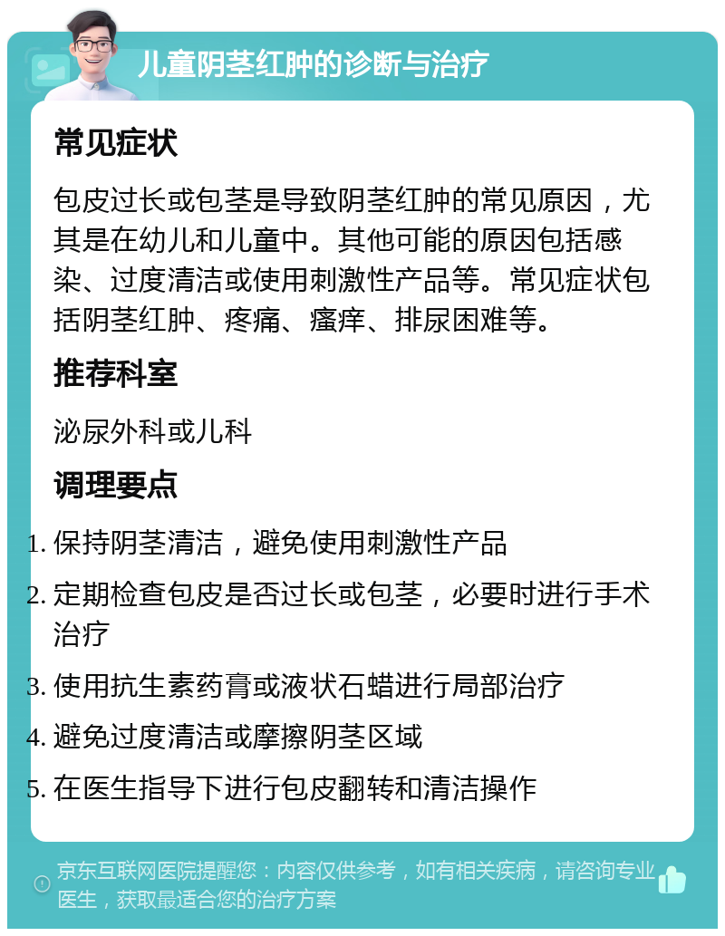 儿童阴茎红肿的诊断与治疗 常见症状 包皮过长或包茎是导致阴茎红肿的常见原因，尤其是在幼儿和儿童中。其他可能的原因包括感染、过度清洁或使用刺激性产品等。常见症状包括阴茎红肿、疼痛、瘙痒、排尿困难等。 推荐科室 泌尿外科或儿科 调理要点 保持阴茎清洁，避免使用刺激性产品 定期检查包皮是否过长或包茎，必要时进行手术治疗 使用抗生素药膏或液状石蜡进行局部治疗 避免过度清洁或摩擦阴茎区域 在医生指导下进行包皮翻转和清洁操作