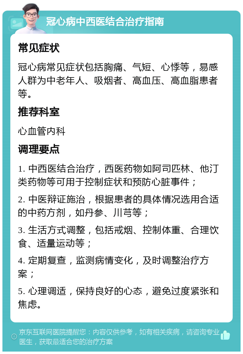 冠心病中西医结合治疗指南 常见症状 冠心病常见症状包括胸痛、气短、心悸等，易感人群为中老年人、吸烟者、高血压、高血脂患者等。 推荐科室 心血管内科 调理要点 1. 中西医结合治疗，西医药物如阿司匹林、他汀类药物等可用于控制症状和预防心脏事件； 2. 中医辩证施治，根据患者的具体情况选用合适的中药方剂，如丹参、川芎等； 3. 生活方式调整，包括戒烟、控制体重、合理饮食、适量运动等； 4. 定期复查，监测病情变化，及时调整治疗方案； 5. 心理调适，保持良好的心态，避免过度紧张和焦虑。