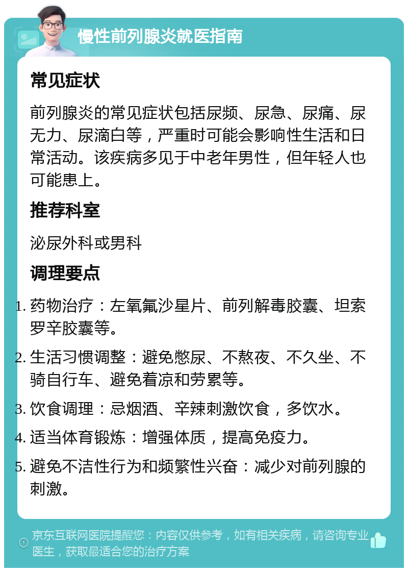 慢性前列腺炎就医指南 常见症状 前列腺炎的常见症状包括尿频、尿急、尿痛、尿无力、尿滴白等，严重时可能会影响性生活和日常活动。该疾病多见于中老年男性，但年轻人也可能患上。 推荐科室 泌尿外科或男科 调理要点 药物治疗：左氧氟沙星片、前列解毒胶囊、坦索罗辛胶囊等。 生活习惯调整：避免憋尿、不熬夜、不久坐、不骑自行车、避免着凉和劳累等。 饮食调理：忌烟酒、辛辣刺激饮食，多饮水。 适当体育锻炼：增强体质，提高免疫力。 避免不洁性行为和频繁性兴奋：减少对前列腺的刺激。