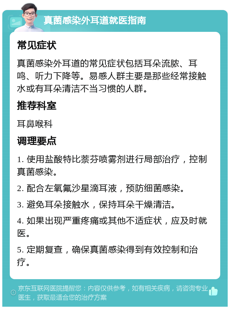 真菌感染外耳道就医指南 常见症状 真菌感染外耳道的常见症状包括耳朵流脓、耳鸣、听力下降等。易感人群主要是那些经常接触水或有耳朵清洁不当习惯的人群。 推荐科室 耳鼻喉科 调理要点 1. 使用盐酸特比萘芬喷雾剂进行局部治疗，控制真菌感染。 2. 配合左氧氟沙星滴耳液，预防细菌感染。 3. 避免耳朵接触水，保持耳朵干燥清洁。 4. 如果出现严重疼痛或其他不适症状，应及时就医。 5. 定期复查，确保真菌感染得到有效控制和治疗。