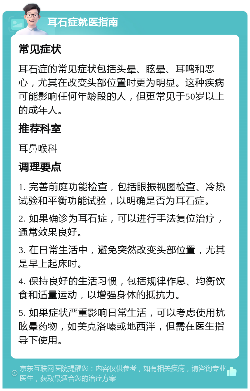 耳石症就医指南 常见症状 耳石症的常见症状包括头晕、眩晕、耳鸣和恶心，尤其在改变头部位置时更为明显。这种疾病可能影响任何年龄段的人，但更常见于50岁以上的成年人。 推荐科室 耳鼻喉科 调理要点 1. 完善前庭功能检查，包括眼振视图检查、冷热试验和平衡功能试验，以明确是否为耳石症。 2. 如果确诊为耳石症，可以进行手法复位治疗，通常效果良好。 3. 在日常生活中，避免突然改变头部位置，尤其是早上起床时。 4. 保持良好的生活习惯，包括规律作息、均衡饮食和适量运动，以增强身体的抵抗力。 5. 如果症状严重影响日常生活，可以考虑使用抗眩晕药物，如美克洛嗪或地西泮，但需在医生指导下使用。