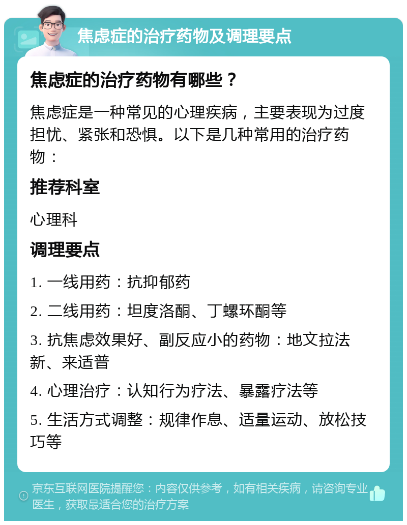 焦虑症的治疗药物及调理要点 焦虑症的治疗药物有哪些？ 焦虑症是一种常见的心理疾病，主要表现为过度担忧、紧张和恐惧。以下是几种常用的治疗药物： 推荐科室 心理科 调理要点 1. 一线用药：抗抑郁药 2. 二线用药：坦度洛酮、丁螺环酮等 3. 抗焦虑效果好、副反应小的药物：地文拉法新、来适普 4. 心理治疗：认知行为疗法、暴露疗法等 5. 生活方式调整：规律作息、适量运动、放松技巧等