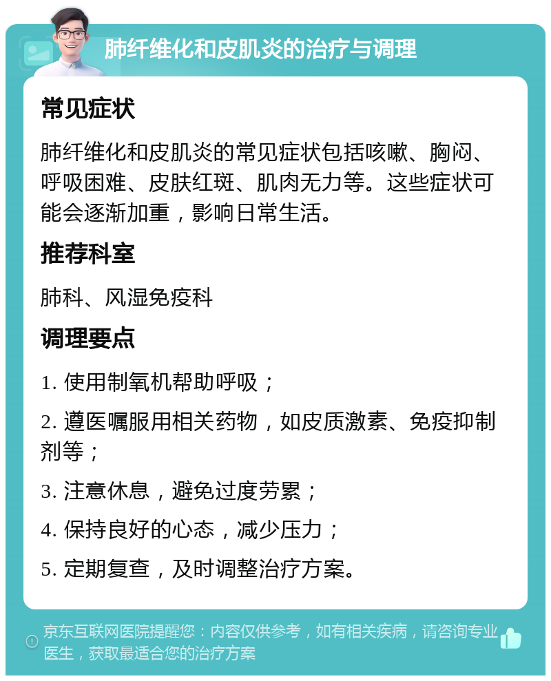 肺纤维化和皮肌炎的治疗与调理 常见症状 肺纤维化和皮肌炎的常见症状包括咳嗽、胸闷、呼吸困难、皮肤红斑、肌肉无力等。这些症状可能会逐渐加重，影响日常生活。 推荐科室 肺科、风湿免疫科 调理要点 1. 使用制氧机帮助呼吸； 2. 遵医嘱服用相关药物，如皮质激素、免疫抑制剂等； 3. 注意休息，避免过度劳累； 4. 保持良好的心态，减少压力； 5. 定期复查，及时调整治疗方案。