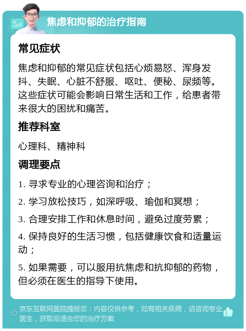 焦虑和抑郁的治疗指南 常见症状 焦虑和抑郁的常见症状包括心烦易怒、浑身发抖、失眠、心脏不舒服、呕吐、便秘、尿频等。这些症状可能会影响日常生活和工作，给患者带来很大的困扰和痛苦。 推荐科室 心理科、精神科 调理要点 1. 寻求专业的心理咨询和治疗； 2. 学习放松技巧，如深呼吸、瑜伽和冥想； 3. 合理安排工作和休息时间，避免过度劳累； 4. 保持良好的生活习惯，包括健康饮食和适量运动； 5. 如果需要，可以服用抗焦虑和抗抑郁的药物，但必须在医生的指导下使用。