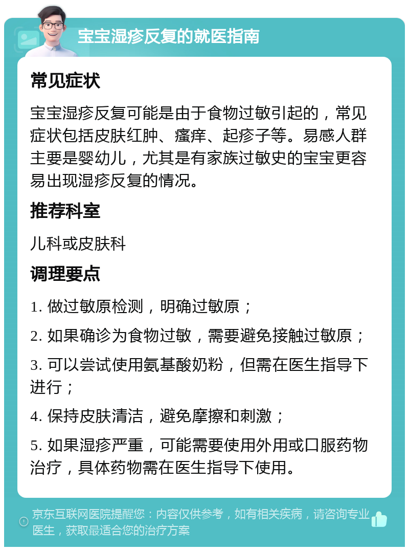 宝宝湿疹反复的就医指南 常见症状 宝宝湿疹反复可能是由于食物过敏引起的，常见症状包括皮肤红肿、瘙痒、起疹子等。易感人群主要是婴幼儿，尤其是有家族过敏史的宝宝更容易出现湿疹反复的情况。 推荐科室 儿科或皮肤科 调理要点 1. 做过敏原检测，明确过敏原； 2. 如果确诊为食物过敏，需要避免接触过敏原； 3. 可以尝试使用氨基酸奶粉，但需在医生指导下进行； 4. 保持皮肤清洁，避免摩擦和刺激； 5. 如果湿疹严重，可能需要使用外用或口服药物治疗，具体药物需在医生指导下使用。