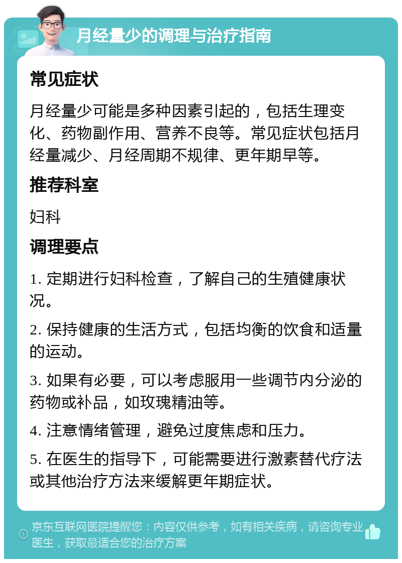 月经量少的调理与治疗指南 常见症状 月经量少可能是多种因素引起的，包括生理变化、药物副作用、营养不良等。常见症状包括月经量减少、月经周期不规律、更年期早等。 推荐科室 妇科 调理要点 1. 定期进行妇科检查，了解自己的生殖健康状况。 2. 保持健康的生活方式，包括均衡的饮食和适量的运动。 3. 如果有必要，可以考虑服用一些调节内分泌的药物或补品，如玫瑰精油等。 4. 注意情绪管理，避免过度焦虑和压力。 5. 在医生的指导下，可能需要进行激素替代疗法或其他治疗方法来缓解更年期症状。