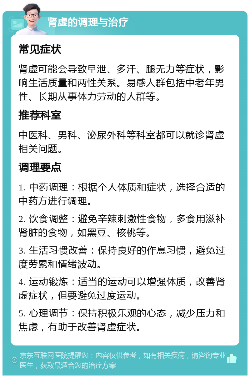 肾虚的调理与治疗 常见症状 肾虚可能会导致早泄、多汗、腿无力等症状，影响生活质量和两性关系。易感人群包括中老年男性、长期从事体力劳动的人群等。 推荐科室 中医科、男科、泌尿外科等科室都可以就诊肾虚相关问题。 调理要点 1. 中药调理：根据个人体质和症状，选择合适的中药方进行调理。 2. 饮食调整：避免辛辣刺激性食物，多食用滋补肾脏的食物，如黑豆、核桃等。 3. 生活习惯改善：保持良好的作息习惯，避免过度劳累和情绪波动。 4. 运动锻炼：适当的运动可以增强体质，改善肾虚症状，但要避免过度运动。 5. 心理调节：保持积极乐观的心态，减少压力和焦虑，有助于改善肾虚症状。