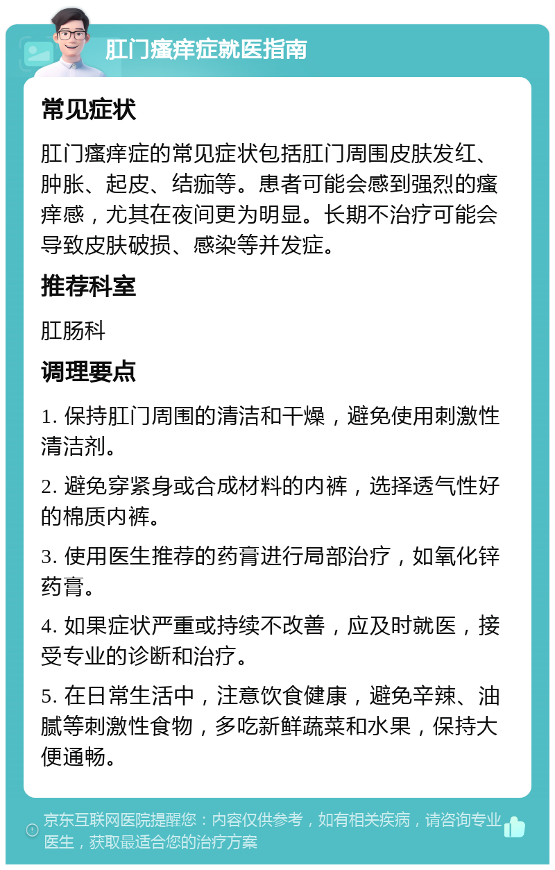 肛门瘙痒症就医指南 常见症状 肛门瘙痒症的常见症状包括肛门周围皮肤发红、肿胀、起皮、结痂等。患者可能会感到强烈的瘙痒感，尤其在夜间更为明显。长期不治疗可能会导致皮肤破损、感染等并发症。 推荐科室 肛肠科 调理要点 1. 保持肛门周围的清洁和干燥，避免使用刺激性清洁剂。 2. 避免穿紧身或合成材料的内裤，选择透气性好的棉质内裤。 3. 使用医生推荐的药膏进行局部治疗，如氧化锌药膏。 4. 如果症状严重或持续不改善，应及时就医，接受专业的诊断和治疗。 5. 在日常生活中，注意饮食健康，避免辛辣、油腻等刺激性食物，多吃新鲜蔬菜和水果，保持大便通畅。