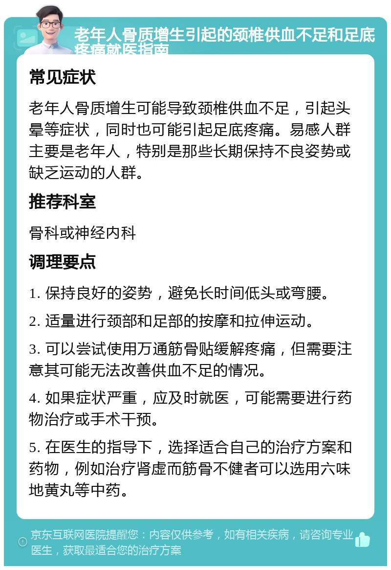 老年人骨质增生引起的颈椎供血不足和足底疼痛就医指南 常见症状 老年人骨质增生可能导致颈椎供血不足，引起头晕等症状，同时也可能引起足底疼痛。易感人群主要是老年人，特别是那些长期保持不良姿势或缺乏运动的人群。 推荐科室 骨科或神经内科 调理要点 1. 保持良好的姿势，避免长时间低头或弯腰。 2. 适量进行颈部和足部的按摩和拉伸运动。 3. 可以尝试使用万通筋骨贴缓解疼痛，但需要注意其可能无法改善供血不足的情况。 4. 如果症状严重，应及时就医，可能需要进行药物治疗或手术干预。 5. 在医生的指导下，选择适合自己的治疗方案和药物，例如治疗肾虚而筋骨不健者可以选用六味地黄丸等中药。