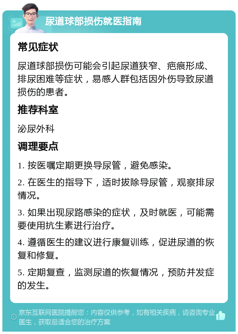 尿道球部损伤就医指南 常见症状 尿道球部损伤可能会引起尿道狭窄、疤痕形成、排尿困难等症状，易感人群包括因外伤导致尿道损伤的患者。 推荐科室 泌尿外科 调理要点 1. 按医嘱定期更换导尿管，避免感染。 2. 在医生的指导下，适时拔除导尿管，观察排尿情况。 3. 如果出现尿路感染的症状，及时就医，可能需要使用抗生素进行治疗。 4. 遵循医生的建议进行康复训练，促进尿道的恢复和修复。 5. 定期复查，监测尿道的恢复情况，预防并发症的发生。