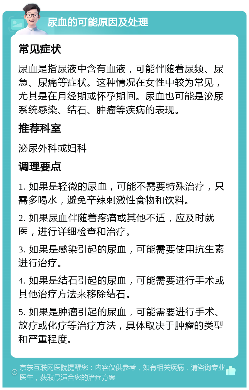 尿血的可能原因及处理 常见症状 尿血是指尿液中含有血液，可能伴随着尿频、尿急、尿痛等症状。这种情况在女性中较为常见，尤其是在月经期或怀孕期间。尿血也可能是泌尿系统感染、结石、肿瘤等疾病的表现。 推荐科室 泌尿外科或妇科 调理要点 1. 如果是轻微的尿血，可能不需要特殊治疗，只需多喝水，避免辛辣刺激性食物和饮料。 2. 如果尿血伴随着疼痛或其他不适，应及时就医，进行详细检查和治疗。 3. 如果是感染引起的尿血，可能需要使用抗生素进行治疗。 4. 如果是结石引起的尿血，可能需要进行手术或其他治疗方法来移除结石。 5. 如果是肿瘤引起的尿血，可能需要进行手术、放疗或化疗等治疗方法，具体取决于肿瘤的类型和严重程度。