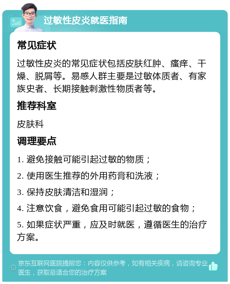 过敏性皮炎就医指南 常见症状 过敏性皮炎的常见症状包括皮肤红肿、瘙痒、干燥、脱屑等。易感人群主要是过敏体质者、有家族史者、长期接触刺激性物质者等。 推荐科室 皮肤科 调理要点 1. 避免接触可能引起过敏的物质； 2. 使用医生推荐的外用药膏和洗液； 3. 保持皮肤清洁和湿润； 4. 注意饮食，避免食用可能引起过敏的食物； 5. 如果症状严重，应及时就医，遵循医生的治疗方案。