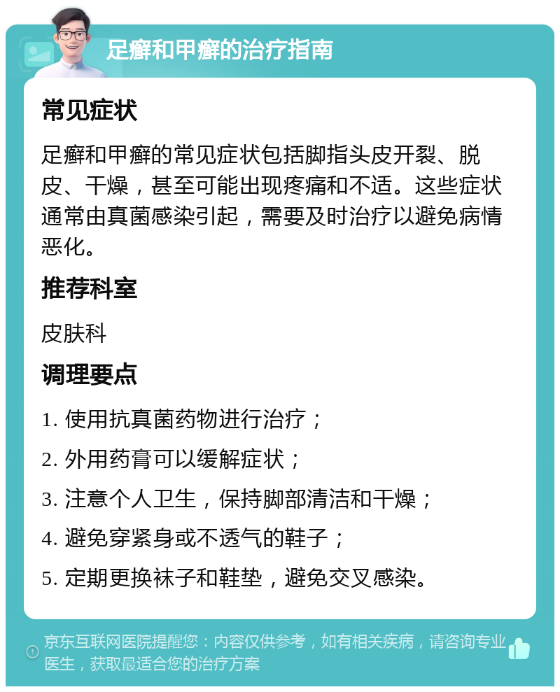 足癣和甲癣的治疗指南 常见症状 足癣和甲癣的常见症状包括脚指头皮开裂、脱皮、干燥，甚至可能出现疼痛和不适。这些症状通常由真菌感染引起，需要及时治疗以避免病情恶化。 推荐科室 皮肤科 调理要点 1. 使用抗真菌药物进行治疗； 2. 外用药膏可以缓解症状； 3. 注意个人卫生，保持脚部清洁和干燥； 4. 避免穿紧身或不透气的鞋子； 5. 定期更换袜子和鞋垫，避免交叉感染。