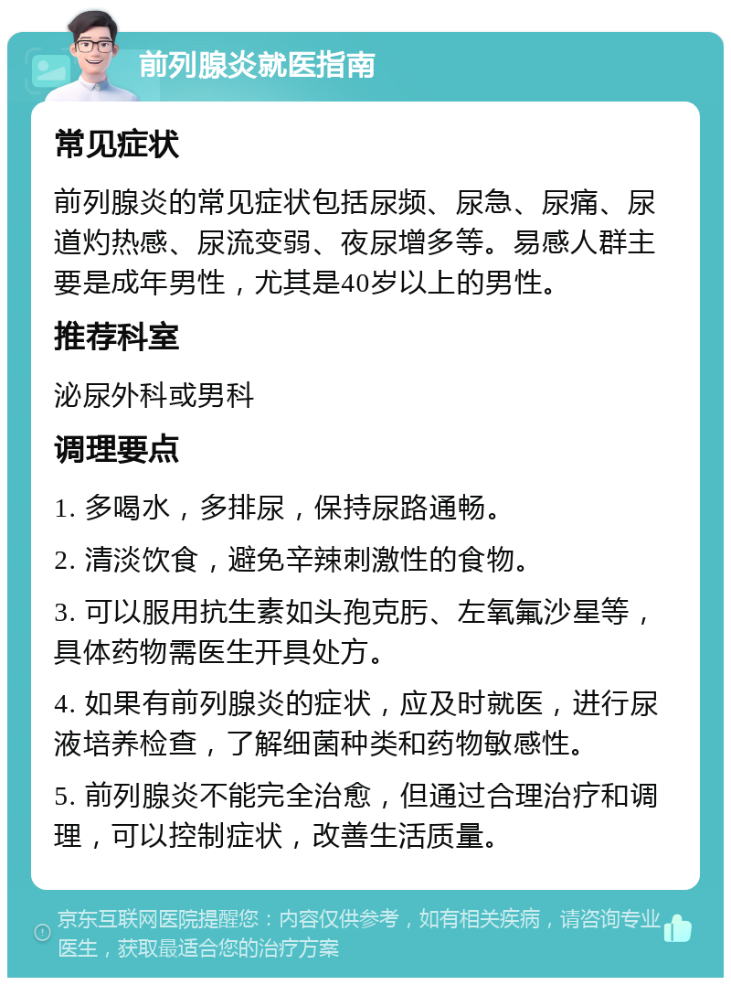 前列腺炎就医指南 常见症状 前列腺炎的常见症状包括尿频、尿急、尿痛、尿道灼热感、尿流变弱、夜尿增多等。易感人群主要是成年男性，尤其是40岁以上的男性。 推荐科室 泌尿外科或男科 调理要点 1. 多喝水，多排尿，保持尿路通畅。 2. 清淡饮食，避免辛辣刺激性的食物。 3. 可以服用抗生素如头孢克肟、左氧氟沙星等，具体药物需医生开具处方。 4. 如果有前列腺炎的症状，应及时就医，进行尿液培养检查，了解细菌种类和药物敏感性。 5. 前列腺炎不能完全治愈，但通过合理治疗和调理，可以控制症状，改善生活质量。