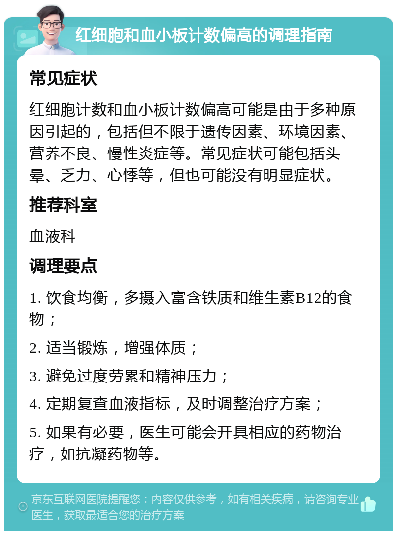 红细胞和血小板计数偏高的调理指南 常见症状 红细胞计数和血小板计数偏高可能是由于多种原因引起的，包括但不限于遗传因素、环境因素、营养不良、慢性炎症等。常见症状可能包括头晕、乏力、心悸等，但也可能没有明显症状。 推荐科室 血液科 调理要点 1. 饮食均衡，多摄入富含铁质和维生素B12的食物； 2. 适当锻炼，增强体质； 3. 避免过度劳累和精神压力； 4. 定期复查血液指标，及时调整治疗方案； 5. 如果有必要，医生可能会开具相应的药物治疗，如抗凝药物等。