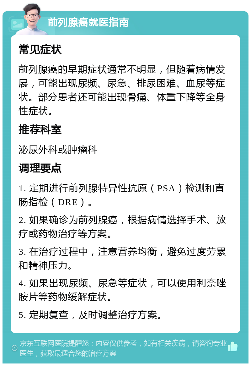 前列腺癌就医指南 常见症状 前列腺癌的早期症状通常不明显，但随着病情发展，可能出现尿频、尿急、排尿困难、血尿等症状。部分患者还可能出现骨痛、体重下降等全身性症状。 推荐科室 泌尿外科或肿瘤科 调理要点 1. 定期进行前列腺特异性抗原（PSA）检测和直肠指检（DRE）。 2. 如果确诊为前列腺癌，根据病情选择手术、放疗或药物治疗等方案。 3. 在治疗过程中，注意营养均衡，避免过度劳累和精神压力。 4. 如果出现尿频、尿急等症状，可以使用利奈唑胺片等药物缓解症状。 5. 定期复查，及时调整治疗方案。