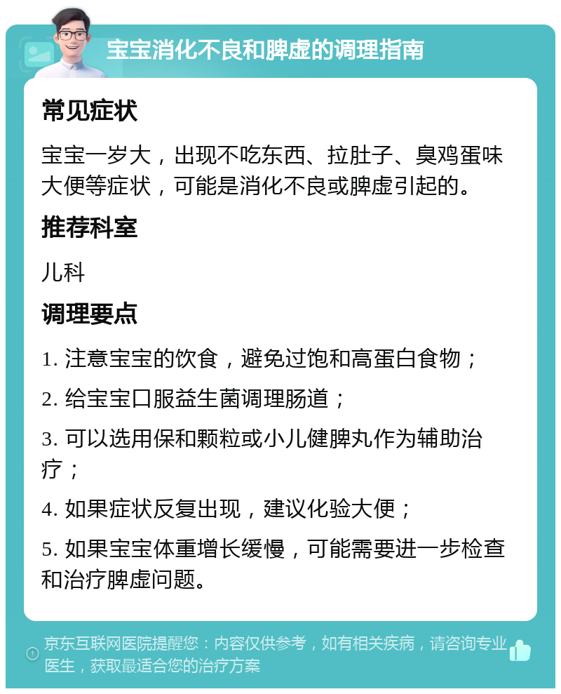 宝宝消化不良和脾虚的调理指南 常见症状 宝宝一岁大，出现不吃东西、拉肚子、臭鸡蛋味大便等症状，可能是消化不良或脾虚引起的。 推荐科室 儿科 调理要点 1. 注意宝宝的饮食，避免过饱和高蛋白食物； 2. 给宝宝口服益生菌调理肠道； 3. 可以选用保和颗粒或小儿健脾丸作为辅助治疗； 4. 如果症状反复出现，建议化验大便； 5. 如果宝宝体重增长缓慢，可能需要进一步检查和治疗脾虚问题。