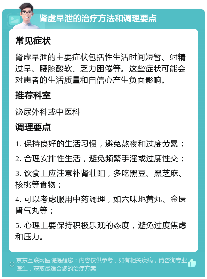 肾虚早泄的治疗方法和调理要点 常见症状 肾虚早泄的主要症状包括性生活时间短暂、射精过早、腰膝酸软、乏力困倦等。这些症状可能会对患者的生活质量和自信心产生负面影响。 推荐科室 泌尿外科或中医科 调理要点 1. 保持良好的生活习惯，避免熬夜和过度劳累； 2. 合理安排性生活，避免频繁手淫或过度性交； 3. 饮食上应注意补肾壮阳，多吃黑豆、黑芝麻、核桃等食物； 4. 可以考虑服用中药调理，如六味地黄丸、金匮肾气丸等； 5. 心理上要保持积极乐观的态度，避免过度焦虑和压力。