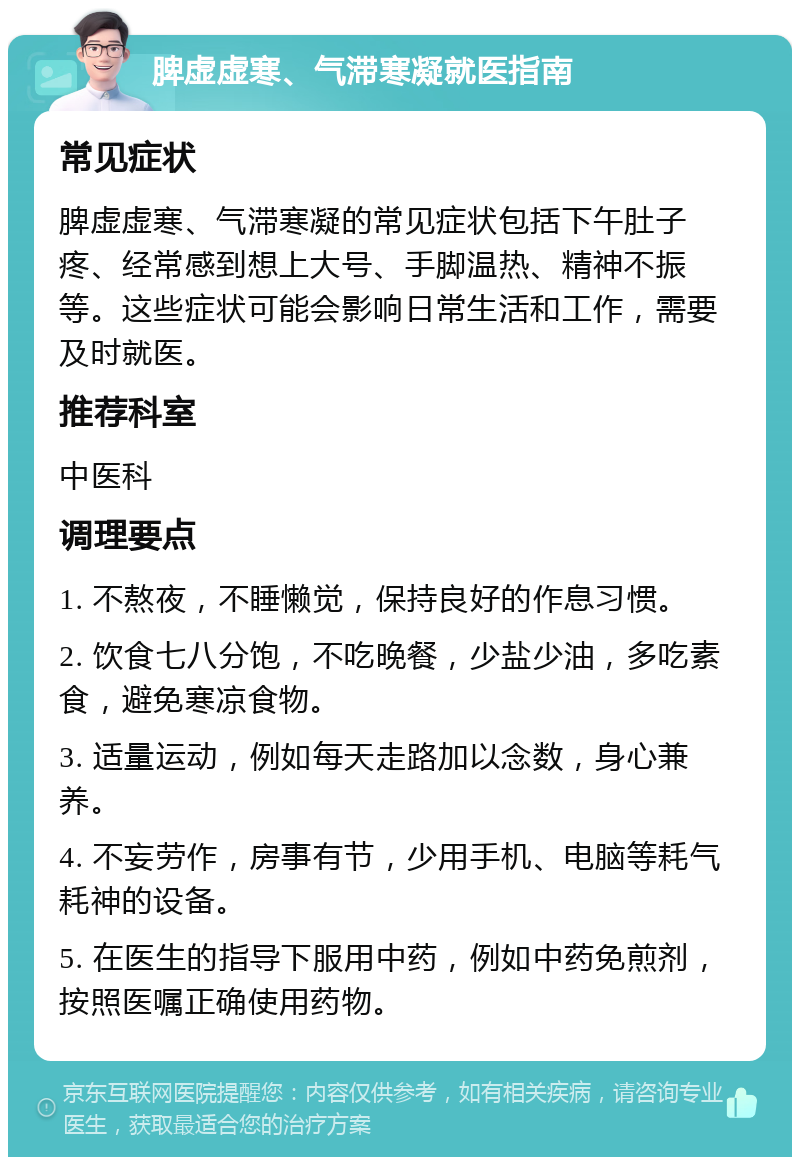 脾虚虚寒、气滞寒凝就医指南 常见症状 脾虚虚寒、气滞寒凝的常见症状包括下午肚子疼、经常感到想上大号、手脚温热、精神不振等。这些症状可能会影响日常生活和工作，需要及时就医。 推荐科室 中医科 调理要点 1. 不熬夜，不睡懒觉，保持良好的作息习惯。 2. 饮食七八分饱，不吃晚餐，少盐少油，多吃素食，避免寒凉食物。 3. 适量运动，例如每天走路加以念数，身心兼养。 4. 不妄劳作，房事有节，少用手机、电脑等耗气耗神的设备。 5. 在医生的指导下服用中药，例如中药免煎剂，按照医嘱正确使用药物。