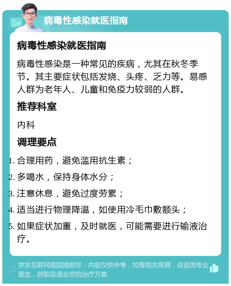 病毒性感染就医指南 病毒性感染就医指南 病毒性感染是一种常见的疾病，尤其在秋冬季节。其主要症状包括发烧、头疼、乏力等。易感人群为老年人、儿童和免疫力较弱的人群。 推荐科室 内科 调理要点 合理用药，避免滥用抗生素； 多喝水，保持身体水分； 注意休息，避免过度劳累； 适当进行物理降温，如使用冷毛巾敷额头； 如果症状加重，及时就医，可能需要进行输液治疗。