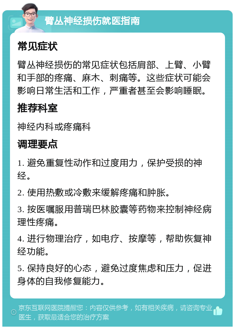 臂丛神经损伤就医指南 常见症状 臂丛神经损伤的常见症状包括肩部、上臂、小臂和手部的疼痛、麻木、刺痛等。这些症状可能会影响日常生活和工作，严重者甚至会影响睡眠。 推荐科室 神经内科或疼痛科 调理要点 1. 避免重复性动作和过度用力，保护受损的神经。 2. 使用热敷或冷敷来缓解疼痛和肿胀。 3. 按医嘱服用普瑞巴林胶囊等药物来控制神经病理性疼痛。 4. 进行物理治疗，如电疗、按摩等，帮助恢复神经功能。 5. 保持良好的心态，避免过度焦虑和压力，促进身体的自我修复能力。