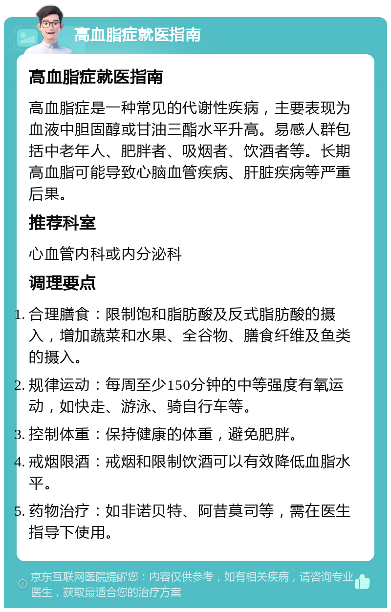 高血脂症就医指南 高血脂症就医指南 高血脂症是一种常见的代谢性疾病，主要表现为血液中胆固醇或甘油三酯水平升高。易感人群包括中老年人、肥胖者、吸烟者、饮酒者等。长期高血脂可能导致心脑血管疾病、肝脏疾病等严重后果。 推荐科室 心血管内科或内分泌科 调理要点 合理膳食：限制饱和脂肪酸及反式脂肪酸的摄入，增加蔬菜和水果、全谷物、膳食纤维及鱼类的摄入。 规律运动：每周至少150分钟的中等强度有氧运动，如快走、游泳、骑自行车等。 控制体重：保持健康的体重，避免肥胖。 戒烟限酒：戒烟和限制饮酒可以有效降低血脂水平。 药物治疗：如非诺贝特、阿昔莫司等，需在医生指导下使用。