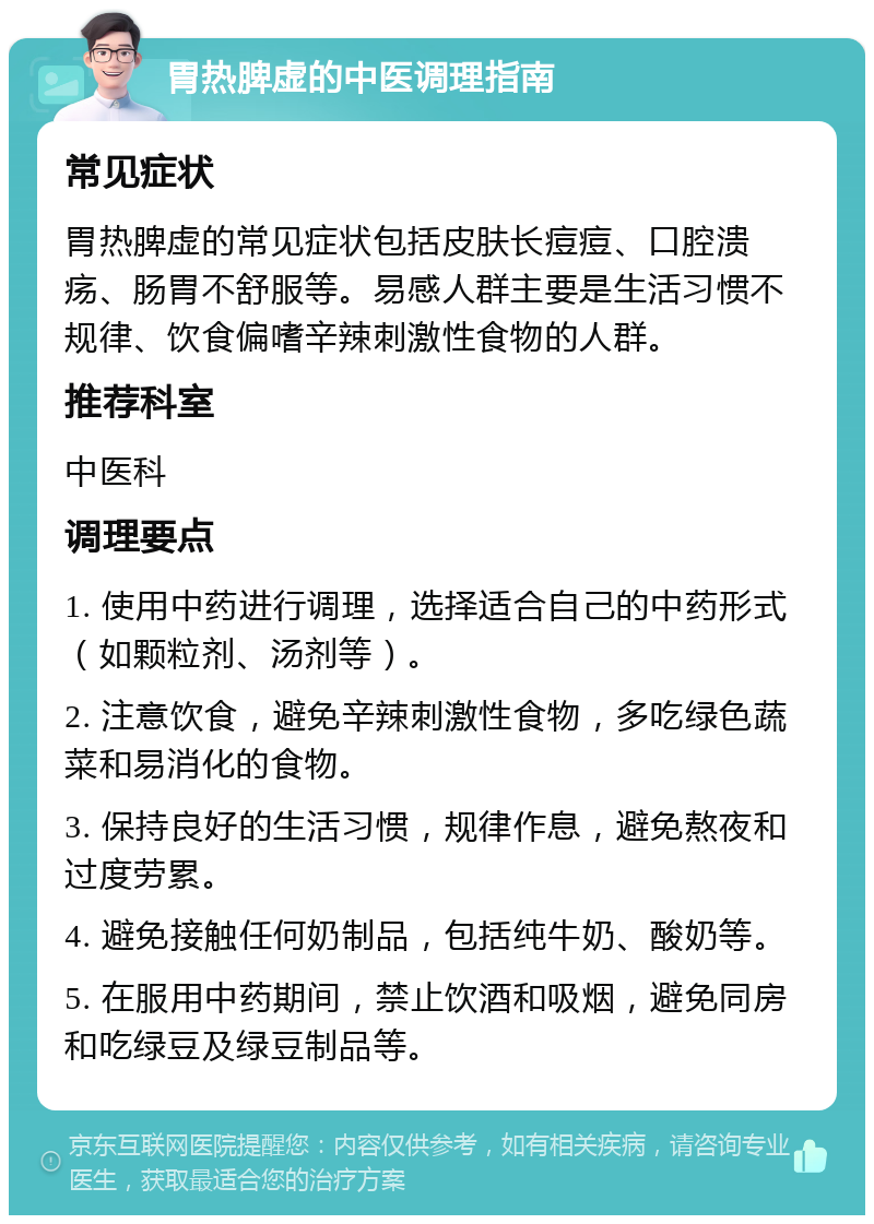 胃热脾虚的中医调理指南 常见症状 胃热脾虚的常见症状包括皮肤长痘痘、口腔溃疡、肠胃不舒服等。易感人群主要是生活习惯不规律、饮食偏嗜辛辣刺激性食物的人群。 推荐科室 中医科 调理要点 1. 使用中药进行调理，选择适合自己的中药形式（如颗粒剂、汤剂等）。 2. 注意饮食，避免辛辣刺激性食物，多吃绿色蔬菜和易消化的食物。 3. 保持良好的生活习惯，规律作息，避免熬夜和过度劳累。 4. 避免接触任何奶制品，包括纯牛奶、酸奶等。 5. 在服用中药期间，禁止饮酒和吸烟，避免同房和吃绿豆及绿豆制品等。