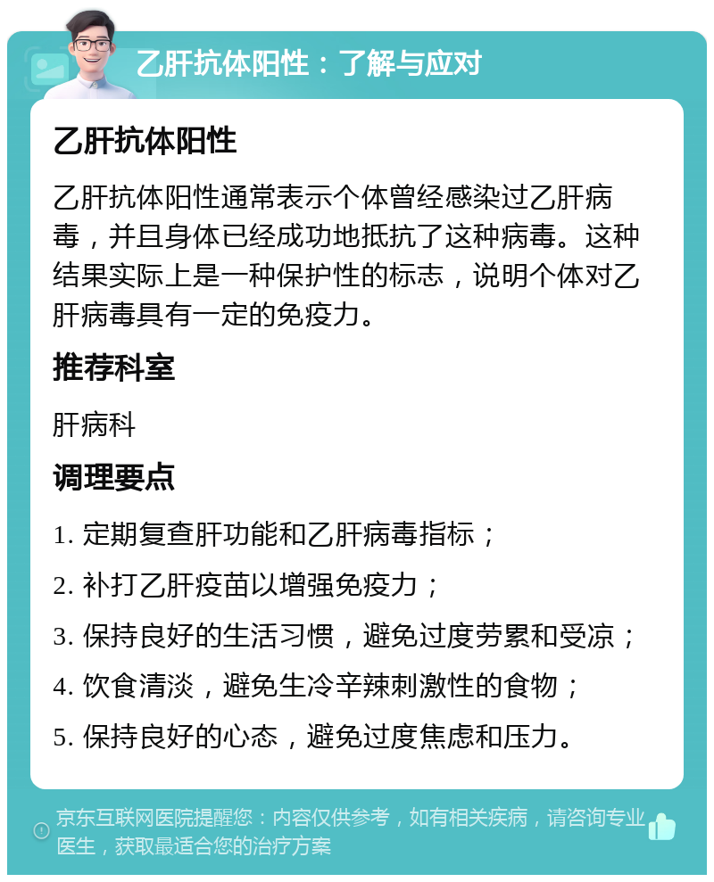 乙肝抗体阳性：了解与应对 乙肝抗体阳性 乙肝抗体阳性通常表示个体曾经感染过乙肝病毒，并且身体已经成功地抵抗了这种病毒。这种结果实际上是一种保护性的标志，说明个体对乙肝病毒具有一定的免疫力。 推荐科室 肝病科 调理要点 1. 定期复查肝功能和乙肝病毒指标； 2. 补打乙肝疫苗以增强免疫力； 3. 保持良好的生活习惯，避免过度劳累和受凉； 4. 饮食清淡，避免生冷辛辣刺激性的食物； 5. 保持良好的心态，避免过度焦虑和压力。