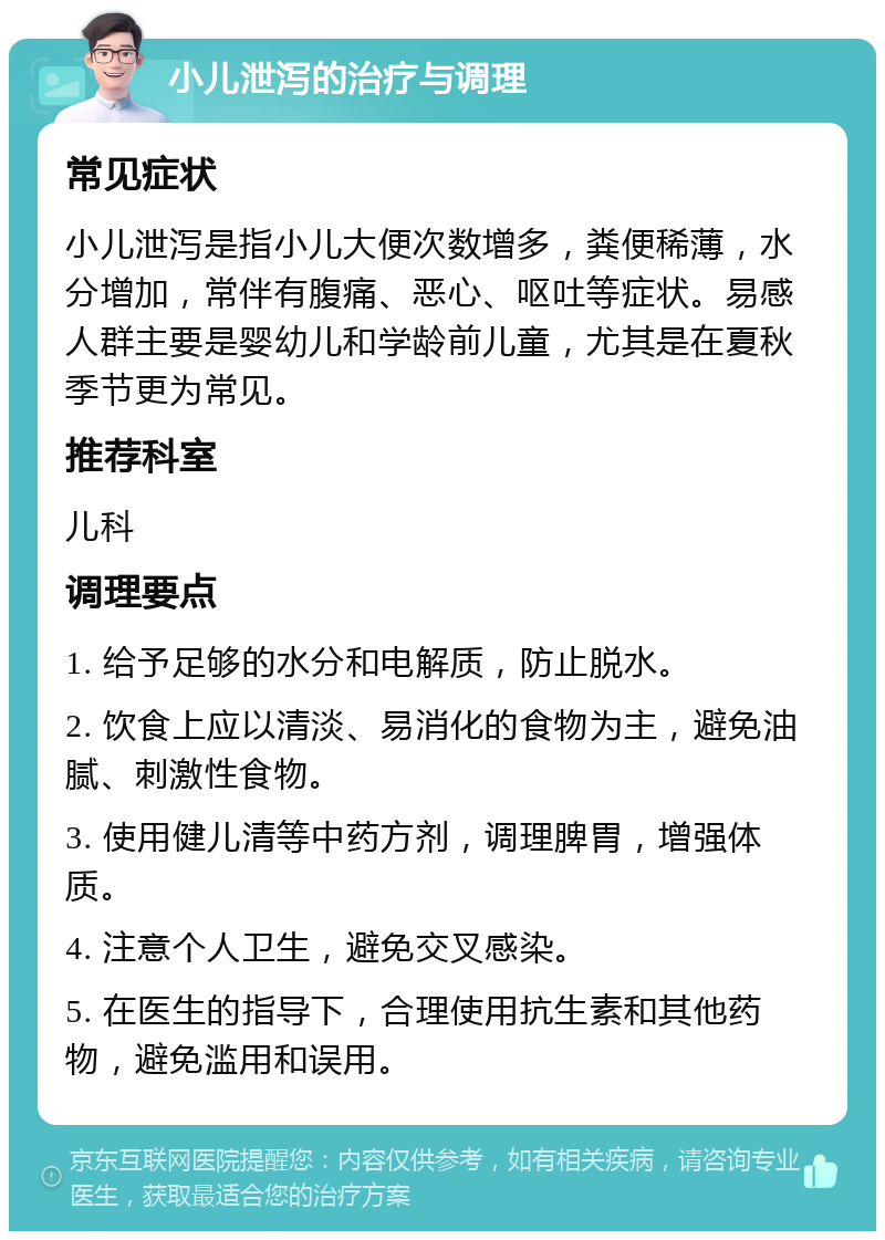 小儿泄泻的治疗与调理 常见症状 小儿泄泻是指小儿大便次数增多，粪便稀薄，水分增加，常伴有腹痛、恶心、呕吐等症状。易感人群主要是婴幼儿和学龄前儿童，尤其是在夏秋季节更为常见。 推荐科室 儿科 调理要点 1. 给予足够的水分和电解质，防止脱水。 2. 饮食上应以清淡、易消化的食物为主，避免油腻、刺激性食物。 3. 使用健儿清等中药方剂，调理脾胃，增强体质。 4. 注意个人卫生，避免交叉感染。 5. 在医生的指导下，合理使用抗生素和其他药物，避免滥用和误用。