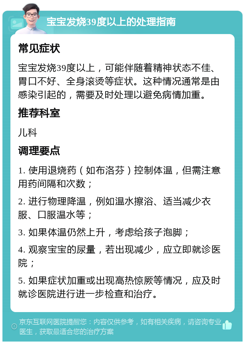 宝宝发烧39度以上的处理指南 常见症状 宝宝发烧39度以上，可能伴随着精神状态不佳、胃口不好、全身滚烫等症状。这种情况通常是由感染引起的，需要及时处理以避免病情加重。 推荐科室 儿科 调理要点 1. 使用退烧药（如布洛芬）控制体温，但需注意用药间隔和次数； 2. 进行物理降温，例如温水擦浴、适当减少衣服、口服温水等； 3. 如果体温仍然上升，考虑给孩子泡脚； 4. 观察宝宝的尿量，若出现减少，应立即就诊医院； 5. 如果症状加重或出现高热惊厥等情况，应及时就诊医院进行进一步检查和治疗。