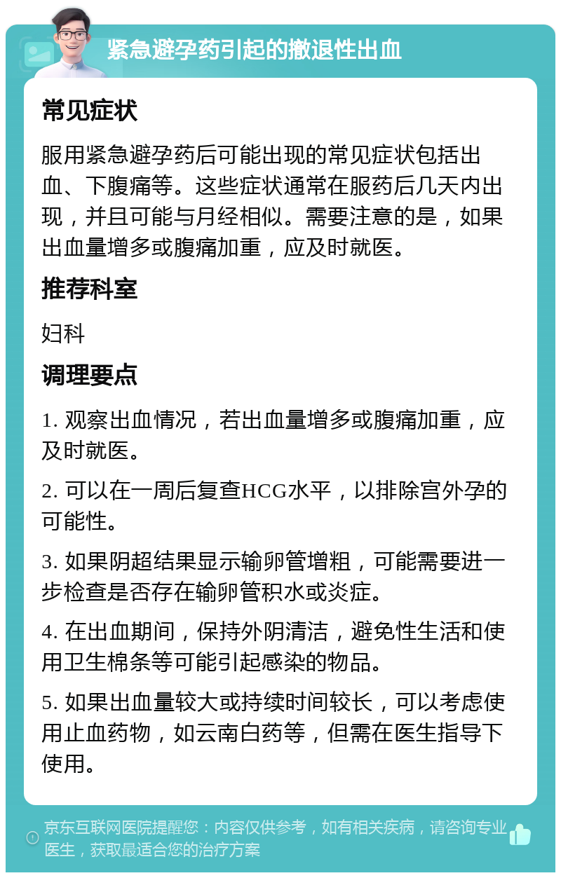 紧急避孕药引起的撤退性出血 常见症状 服用紧急避孕药后可能出现的常见症状包括出血、下腹痛等。这些症状通常在服药后几天内出现，并且可能与月经相似。需要注意的是，如果出血量增多或腹痛加重，应及时就医。 推荐科室 妇科 调理要点 1. 观察出血情况，若出血量增多或腹痛加重，应及时就医。 2. 可以在一周后复查HCG水平，以排除宫外孕的可能性。 3. 如果阴超结果显示输卵管增粗，可能需要进一步检查是否存在输卵管积水或炎症。 4. 在出血期间，保持外阴清洁，避免性生活和使用卫生棉条等可能引起感染的物品。 5. 如果出血量较大或持续时间较长，可以考虑使用止血药物，如云南白药等，但需在医生指导下使用。