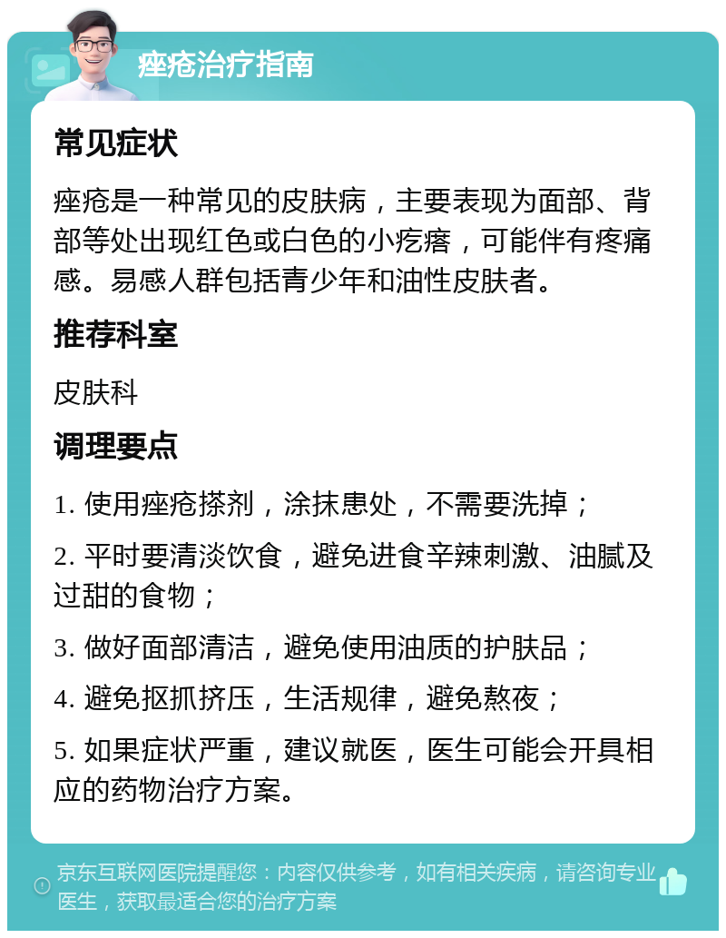 痤疮治疗指南 常见症状 痤疮是一种常见的皮肤病，主要表现为面部、背部等处出现红色或白色的小疙瘩，可能伴有疼痛感。易感人群包括青少年和油性皮肤者。 推荐科室 皮肤科 调理要点 1. 使用痤疮搽剂，涂抹患处，不需要洗掉； 2. 平时要清淡饮食，避免进食辛辣刺激、油腻及过甜的食物； 3. 做好面部清洁，避免使用油质的护肤品； 4. 避免抠抓挤压，生活规律，避免熬夜； 5. 如果症状严重，建议就医，医生可能会开具相应的药物治疗方案。