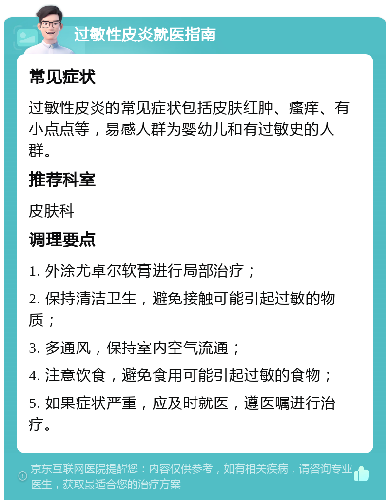 过敏性皮炎就医指南 常见症状 过敏性皮炎的常见症状包括皮肤红肿、瘙痒、有小点点等，易感人群为婴幼儿和有过敏史的人群。 推荐科室 皮肤科 调理要点 1. 外涂尤卓尔软膏进行局部治疗； 2. 保持清洁卫生，避免接触可能引起过敏的物质； 3. 多通风，保持室内空气流通； 4. 注意饮食，避免食用可能引起过敏的食物； 5. 如果症状严重，应及时就医，遵医嘱进行治疗。