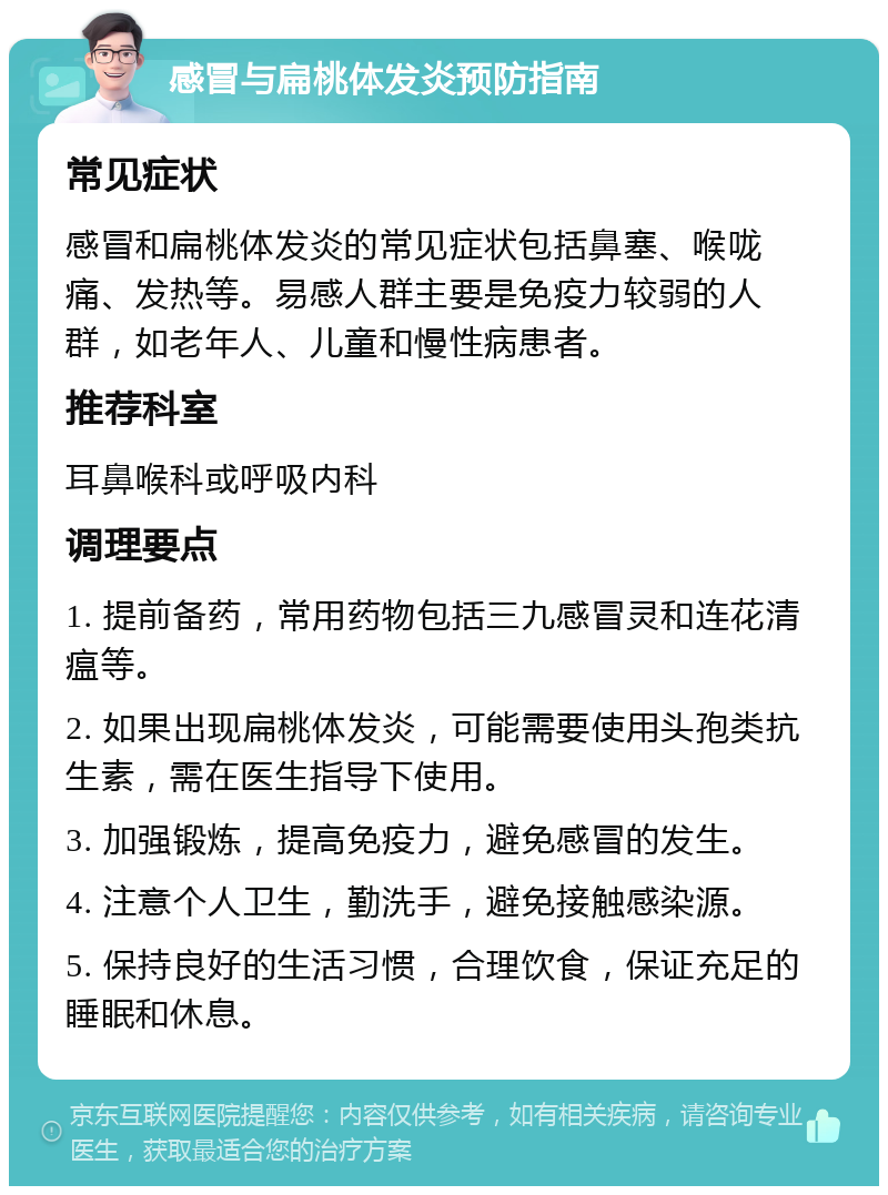 感冒与扁桃体发炎预防指南 常见症状 感冒和扁桃体发炎的常见症状包括鼻塞、喉咙痛、发热等。易感人群主要是免疫力较弱的人群，如老年人、儿童和慢性病患者。 推荐科室 耳鼻喉科或呼吸内科 调理要点 1. 提前备药，常用药物包括三九感冒灵和连花清瘟等。 2. 如果出现扁桃体发炎，可能需要使用头孢类抗生素，需在医生指导下使用。 3. 加强锻炼，提高免疫力，避免感冒的发生。 4. 注意个人卫生，勤洗手，避免接触感染源。 5. 保持良好的生活习惯，合理饮食，保证充足的睡眠和休息。