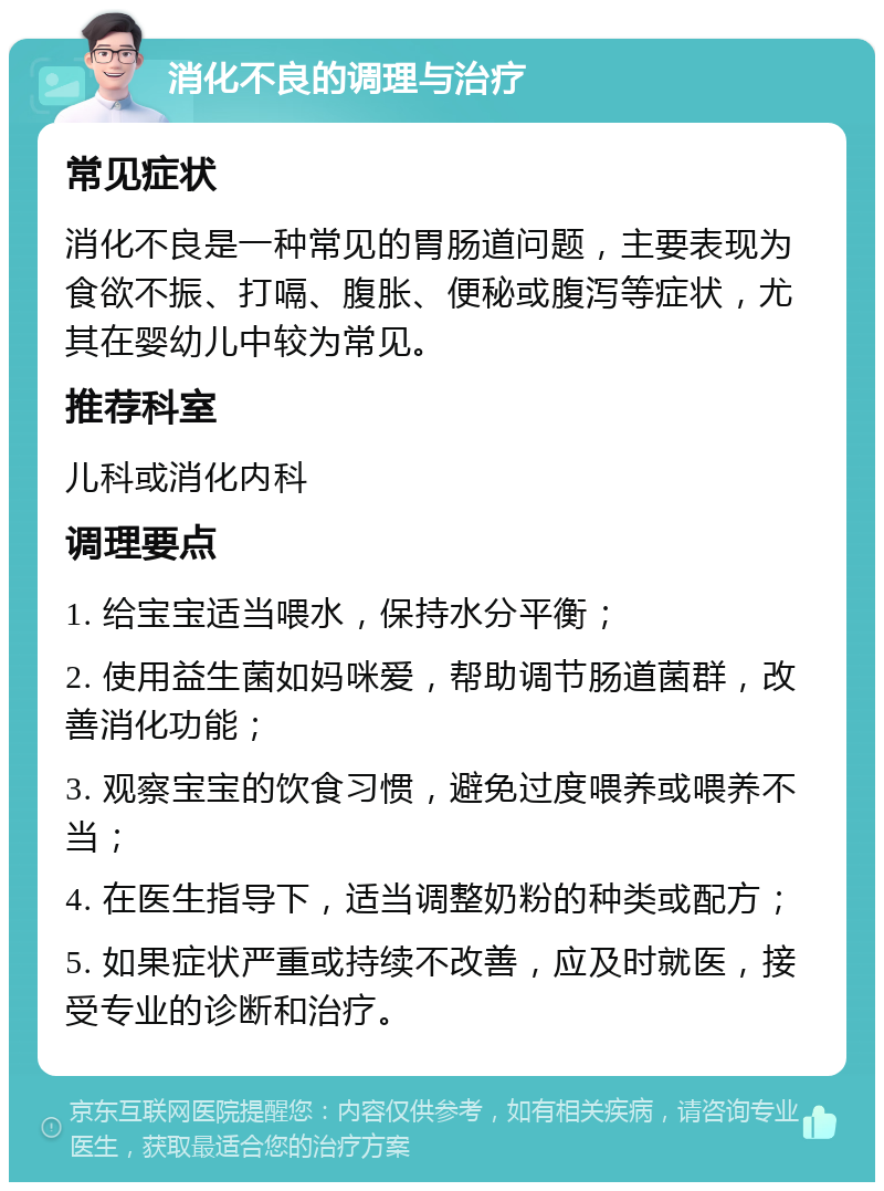 消化不良的调理与治疗 常见症状 消化不良是一种常见的胃肠道问题，主要表现为食欲不振、打嗝、腹胀、便秘或腹泻等症状，尤其在婴幼儿中较为常见。 推荐科室 儿科或消化内科 调理要点 1. 给宝宝适当喂水，保持水分平衡； 2. 使用益生菌如妈咪爱，帮助调节肠道菌群，改善消化功能； 3. 观察宝宝的饮食习惯，避免过度喂养或喂养不当； 4. 在医生指导下，适当调整奶粉的种类或配方； 5. 如果症状严重或持续不改善，应及时就医，接受专业的诊断和治疗。