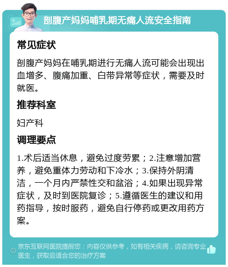 剖腹产妈妈哺乳期无痛人流安全指南 常见症状 剖腹产妈妈在哺乳期进行无痛人流可能会出现出血增多、腹痛加重、白带异常等症状，需要及时就医。 推荐科室 妇产科 调理要点 1.术后适当休息，避免过度劳累；2.注意增加营养，避免重体力劳动和下冷水；3.保持外阴清洁，一个月内严禁性交和盆浴；4.如果出现异常症状，及时到医院复诊；5.遵循医生的建议和用药指导，按时服药，避免自行停药或更改用药方案。