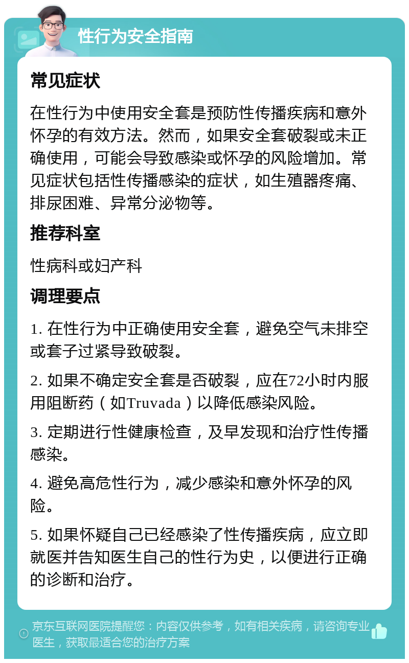 性行为安全指南 常见症状 在性行为中使用安全套是预防性传播疾病和意外怀孕的有效方法。然而，如果安全套破裂或未正确使用，可能会导致感染或怀孕的风险增加。常见症状包括性传播感染的症状，如生殖器疼痛、排尿困难、异常分泌物等。 推荐科室 性病科或妇产科 调理要点 1. 在性行为中正确使用安全套，避免空气未排空或套子过紧导致破裂。 2. 如果不确定安全套是否破裂，应在72小时内服用阻断药（如Truvada）以降低感染风险。 3. 定期进行性健康检查，及早发现和治疗性传播感染。 4. 避免高危性行为，减少感染和意外怀孕的风险。 5. 如果怀疑自己已经感染了性传播疾病，应立即就医并告知医生自己的性行为史，以便进行正确的诊断和治疗。