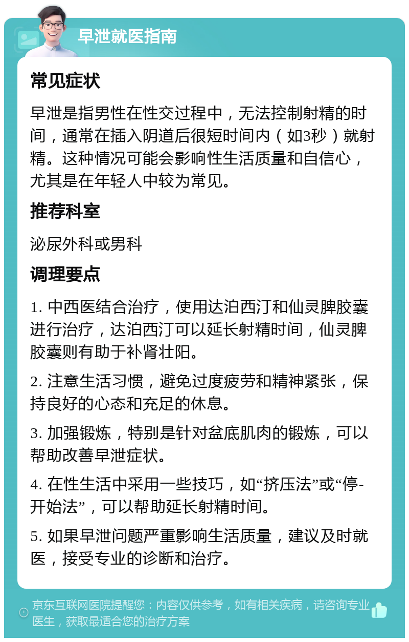 早泄就医指南 常见症状 早泄是指男性在性交过程中，无法控制射精的时间，通常在插入阴道后很短时间内（如3秒）就射精。这种情况可能会影响性生活质量和自信心，尤其是在年轻人中较为常见。 推荐科室 泌尿外科或男科 调理要点 1. 中西医结合治疗，使用达泊西汀和仙灵脾胶囊进行治疗，达泊西汀可以延长射精时间，仙灵脾胶囊则有助于补肾壮阳。 2. 注意生活习惯，避免过度疲劳和精神紧张，保持良好的心态和充足的休息。 3. 加强锻炼，特别是针对盆底肌肉的锻炼，可以帮助改善早泄症状。 4. 在性生活中采用一些技巧，如“挤压法”或“停-开始法”，可以帮助延长射精时间。 5. 如果早泄问题严重影响生活质量，建议及时就医，接受专业的诊断和治疗。