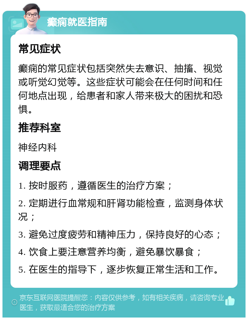 癫痫就医指南 常见症状 癫痫的常见症状包括突然失去意识、抽搐、视觉或听觉幻觉等。这些症状可能会在任何时间和任何地点出现，给患者和家人带来极大的困扰和恐惧。 推荐科室 神经内科 调理要点 1. 按时服药，遵循医生的治疗方案； 2. 定期进行血常规和肝肾功能检查，监测身体状况； 3. 避免过度疲劳和精神压力，保持良好的心态； 4. 饮食上要注意营养均衡，避免暴饮暴食； 5. 在医生的指导下，逐步恢复正常生活和工作。