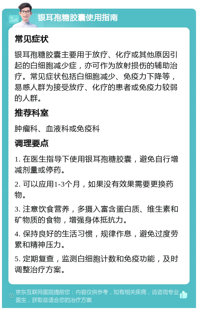 银耳孢糖胶囊使用指南 常见症状 银耳孢糖胶囊主要用于放疗、化疗或其他原因引起的白细胞减少症，亦可作为放射损伤的辅助治疗。常见症状包括白细胞减少、免疫力下降等，易感人群为接受放疗、化疗的患者或免疫力较弱的人群。 推荐科室 肿瘤科、血液科或免疫科 调理要点 1. 在医生指导下使用银耳孢糖胶囊，避免自行增减剂量或停药。 2. 可以应用1-3个月，如果没有效果需要更换药物。 3. 注意饮食营养，多摄入富含蛋白质、维生素和矿物质的食物，增强身体抵抗力。 4. 保持良好的生活习惯，规律作息，避免过度劳累和精神压力。 5. 定期复查，监测白细胞计数和免疫功能，及时调整治疗方案。