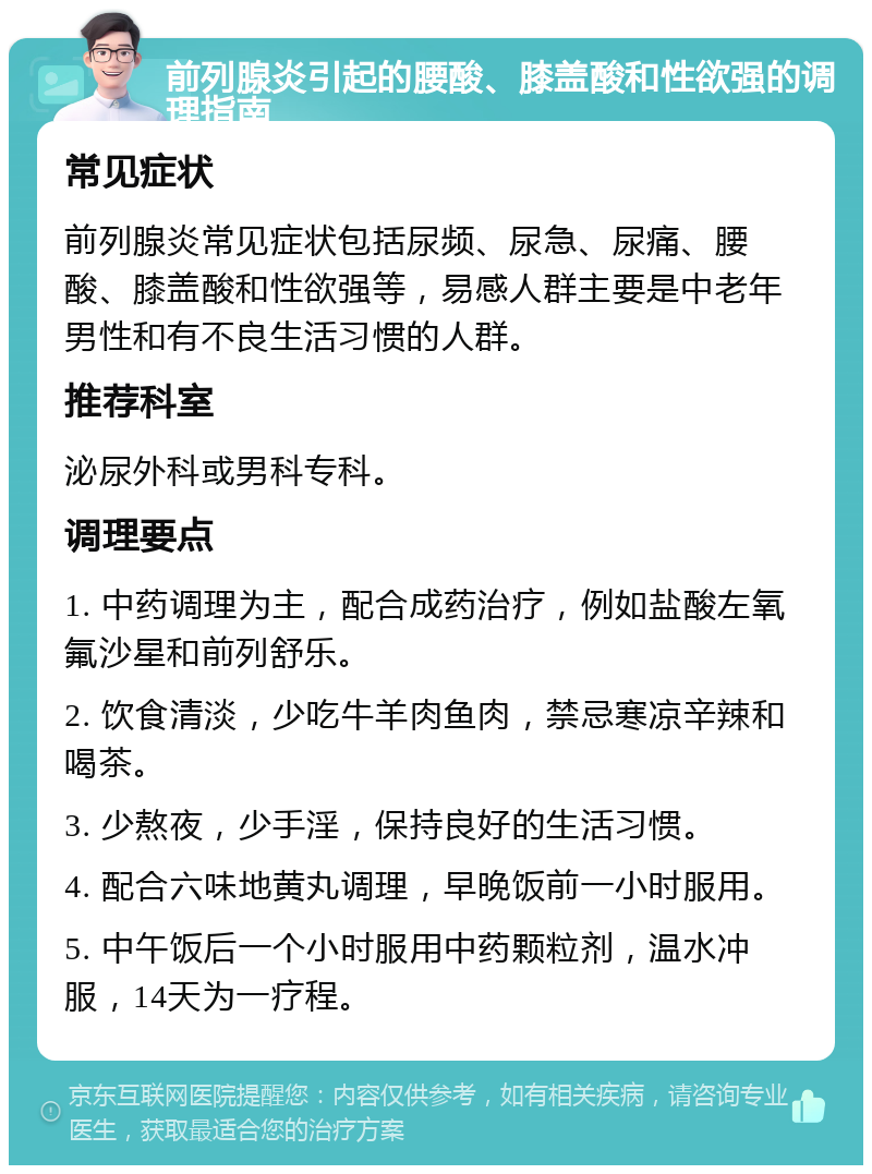 前列腺炎引起的腰酸、膝盖酸和性欲强的调理指南 常见症状 前列腺炎常见症状包括尿频、尿急、尿痛、腰酸、膝盖酸和性欲强等，易感人群主要是中老年男性和有不良生活习惯的人群。 推荐科室 泌尿外科或男科专科。 调理要点 1. 中药调理为主，配合成药治疗，例如盐酸左氧氟沙星和前列舒乐。 2. 饮食清淡，少吃牛羊肉鱼肉，禁忌寒凉辛辣和喝茶。 3. 少熬夜，少手淫，保持良好的生活习惯。 4. 配合六味地黄丸调理，早晚饭前一小时服用。 5. 中午饭后一个小时服用中药颗粒剂，温水冲服，14天为一疗程。