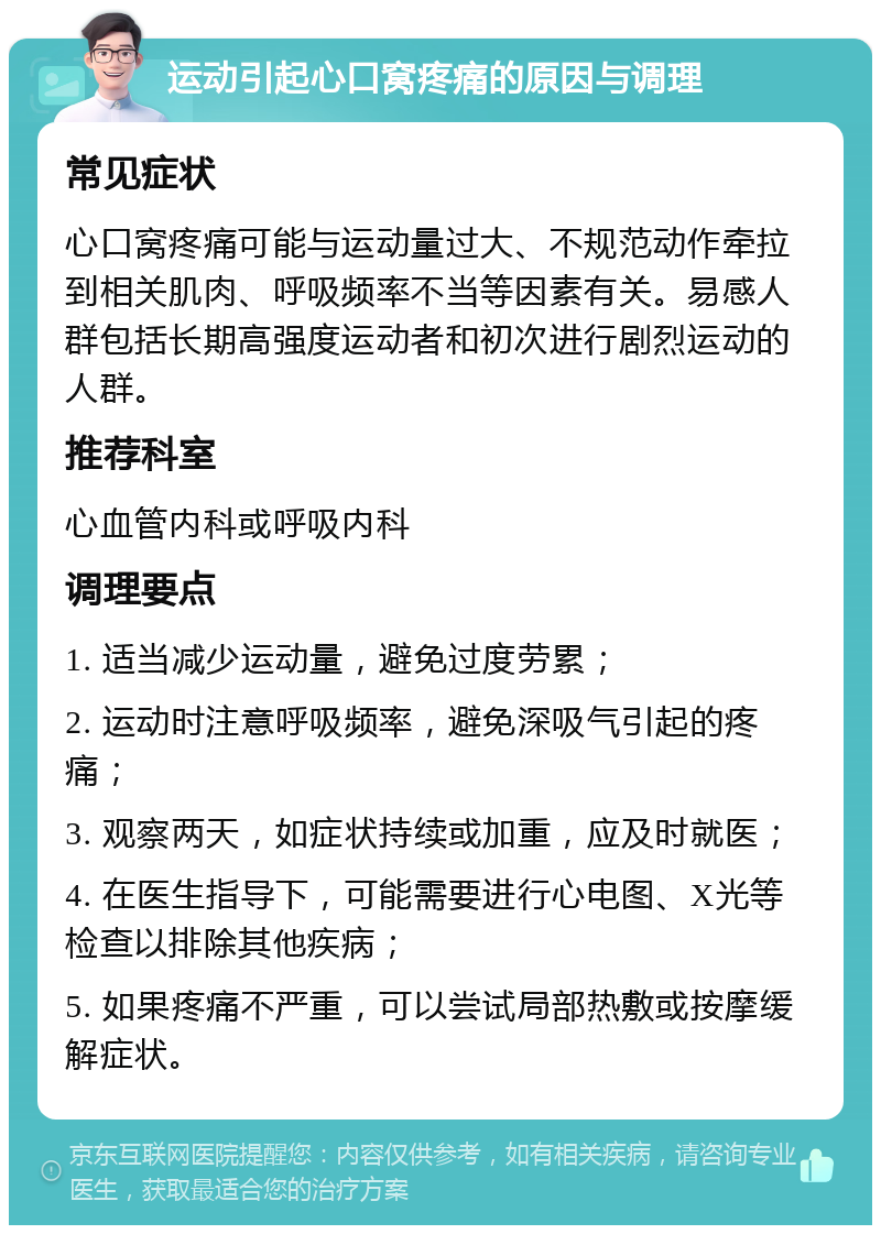 运动引起心口窝疼痛的原因与调理 常见症状 心口窝疼痛可能与运动量过大、不规范动作牵拉到相关肌肉、呼吸频率不当等因素有关。易感人群包括长期高强度运动者和初次进行剧烈运动的人群。 推荐科室 心血管内科或呼吸内科 调理要点 1. 适当减少运动量，避免过度劳累； 2. 运动时注意呼吸频率，避免深吸气引起的疼痛； 3. 观察两天，如症状持续或加重，应及时就医； 4. 在医生指导下，可能需要进行心电图、X光等检查以排除其他疾病； 5. 如果疼痛不严重，可以尝试局部热敷或按摩缓解症状。