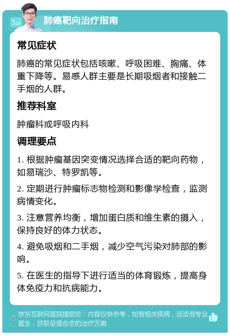 肺癌靶向治疗指南 常见症状 肺癌的常见症状包括咳嗽、呼吸困难、胸痛、体重下降等。易感人群主要是长期吸烟者和接触二手烟的人群。 推荐科室 肿瘤科或呼吸内科 调理要点 1. 根据肿瘤基因突变情况选择合适的靶向药物，如易瑞沙、特罗凯等。 2. 定期进行肿瘤标志物检测和影像学检查，监测病情变化。 3. 注意营养均衡，增加蛋白质和维生素的摄入，保持良好的体力状态。 4. 避免吸烟和二手烟，减少空气污染对肺部的影响。 5. 在医生的指导下进行适当的体育锻炼，提高身体免疫力和抗病能力。