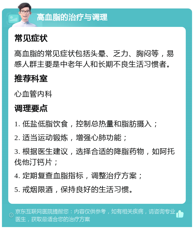 高血脂的治疗与调理 常见症状 高血脂的常见症状包括头晕、乏力、胸闷等，易感人群主要是中老年人和长期不良生活习惯者。 推荐科室 心血管内科 调理要点 1. 低盐低脂饮食，控制总热量和脂肪摄入； 2. 适当运动锻炼，增强心肺功能； 3. 根据医生建议，选择合适的降脂药物，如阿托伐他汀钙片； 4. 定期复查血脂指标，调整治疗方案； 5. 戒烟限酒，保持良好的生活习惯。