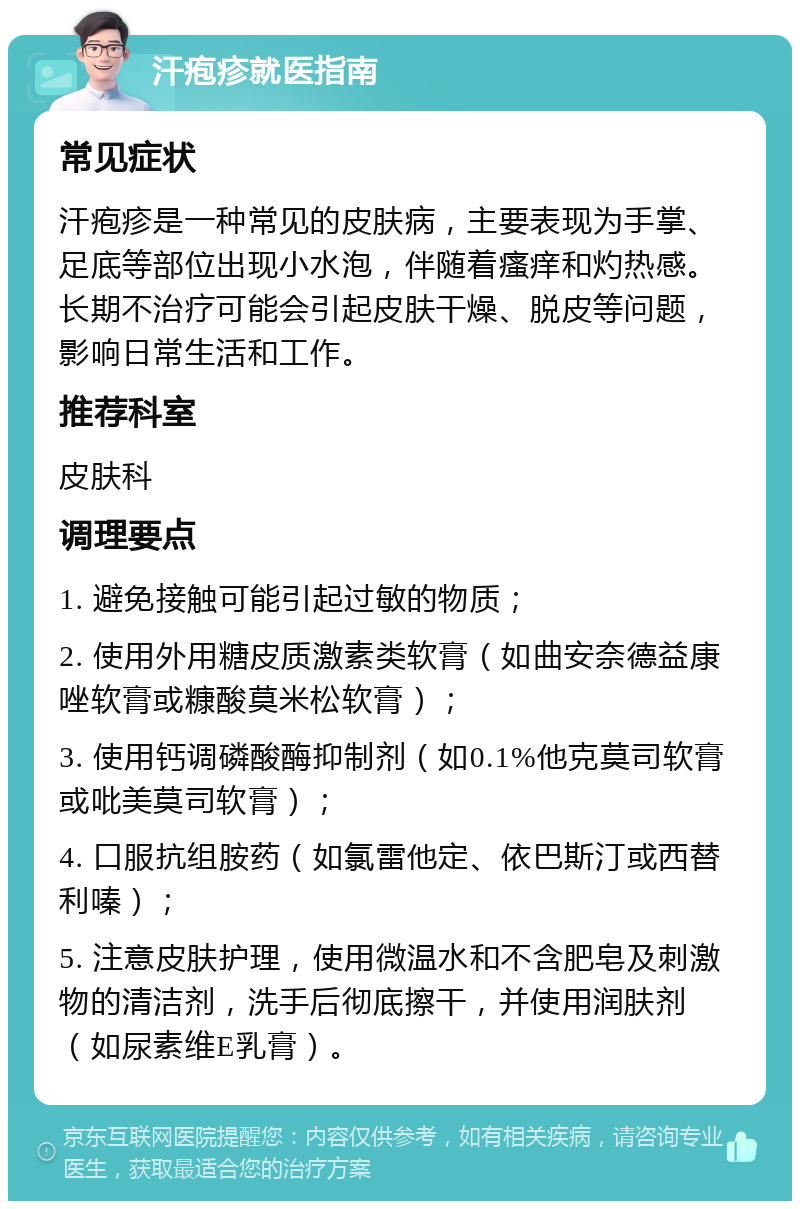 汗疱疹就医指南 常见症状 汗疱疹是一种常见的皮肤病，主要表现为手掌、足底等部位出现小水泡，伴随着瘙痒和灼热感。长期不治疗可能会引起皮肤干燥、脱皮等问题，影响日常生活和工作。 推荐科室 皮肤科 调理要点 1. 避免接触可能引起过敏的物质； 2. 使用外用糖皮质激素类软膏（如曲安奈德益康唑软膏或糠酸莫米松软膏）； 3. 使用钙调磷酸酶抑制剂（如0.1%他克莫司软膏或吡美莫司软膏）； 4. 口服抗组胺药（如氯雷他定、依巴斯汀或西替利嗪）； 5. 注意皮肤护理，使用微温水和不含肥皂及刺激物的清洁剂，洗手后彻底擦干，并使用润肤剂（如尿素维E乳膏）。