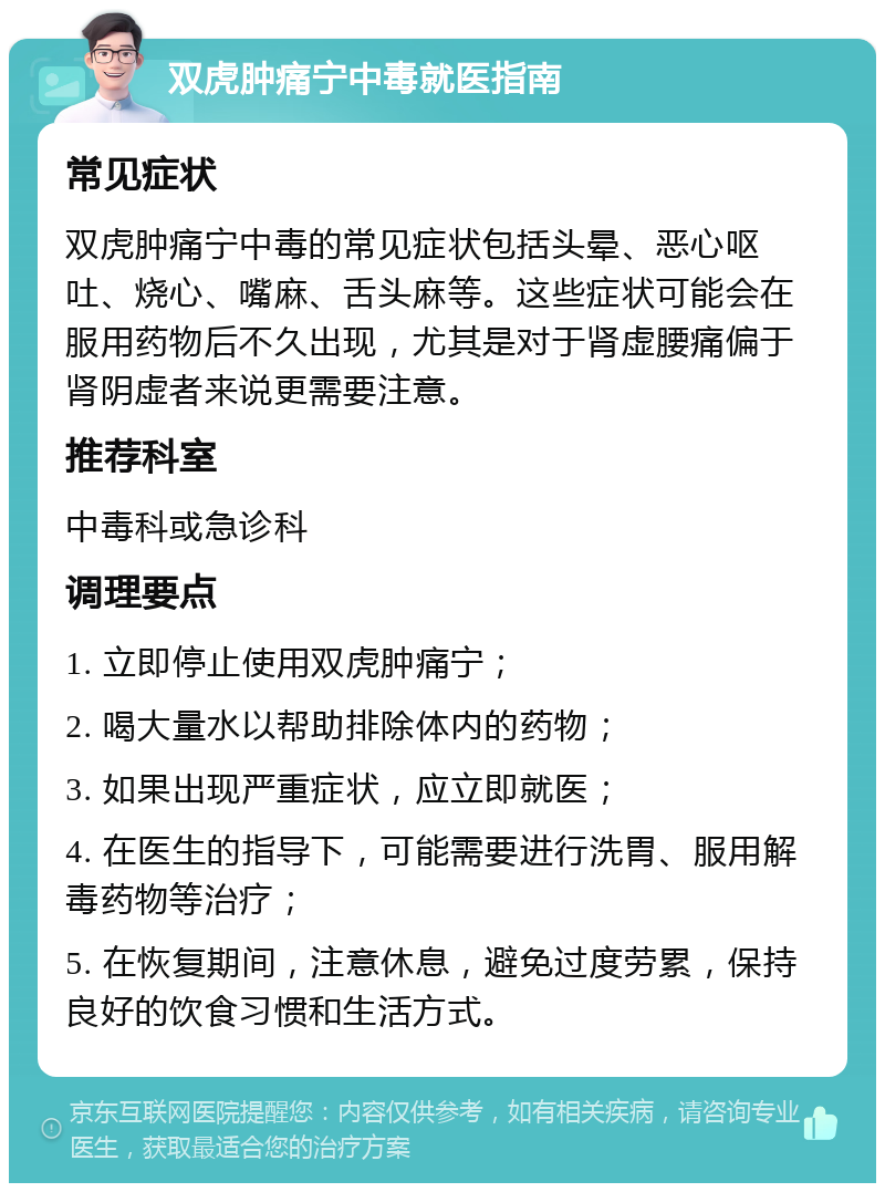 双虎肿痛宁中毒就医指南 常见症状 双虎肿痛宁中毒的常见症状包括头晕、恶心呕吐、烧心、嘴麻、舌头麻等。这些症状可能会在服用药物后不久出现，尤其是对于肾虚腰痛偏于肾阴虚者来说更需要注意。 推荐科室 中毒科或急诊科 调理要点 1. 立即停止使用双虎肿痛宁； 2. 喝大量水以帮助排除体内的药物； 3. 如果出现严重症状，应立即就医； 4. 在医生的指导下，可能需要进行洗胃、服用解毒药物等治疗； 5. 在恢复期间，注意休息，避免过度劳累，保持良好的饮食习惯和生活方式。