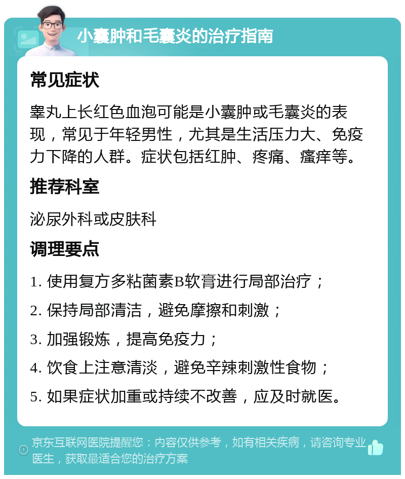 小囊肿和毛囊炎的治疗指南 常见症状 睾丸上长红色血泡可能是小囊肿或毛囊炎的表现，常见于年轻男性，尤其是生活压力大、免疫力下降的人群。症状包括红肿、疼痛、瘙痒等。 推荐科室 泌尿外科或皮肤科 调理要点 1. 使用复方多粘菌素B软膏进行局部治疗； 2. 保持局部清洁，避免摩擦和刺激； 3. 加强锻炼，提高免疫力； 4. 饮食上注意清淡，避免辛辣刺激性食物； 5. 如果症状加重或持续不改善，应及时就医。