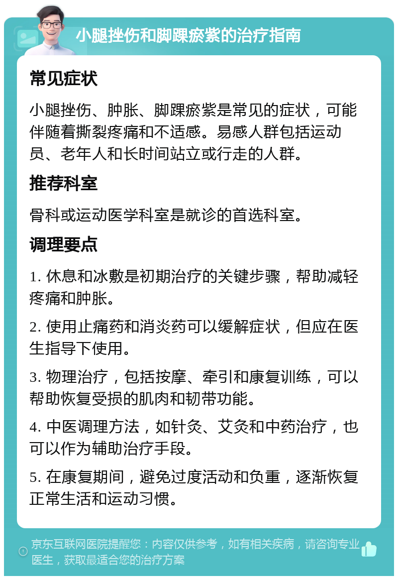 小腿挫伤和脚踝瘀紫的治疗指南 常见症状 小腿挫伤、肿胀、脚踝瘀紫是常见的症状，可能伴随着撕裂疼痛和不适感。易感人群包括运动员、老年人和长时间站立或行走的人群。 推荐科室 骨科或运动医学科室是就诊的首选科室。 调理要点 1. 休息和冰敷是初期治疗的关键步骤，帮助减轻疼痛和肿胀。 2. 使用止痛药和消炎药可以缓解症状，但应在医生指导下使用。 3. 物理治疗，包括按摩、牵引和康复训练，可以帮助恢复受损的肌肉和韧带功能。 4. 中医调理方法，如针灸、艾灸和中药治疗，也可以作为辅助治疗手段。 5. 在康复期间，避免过度活动和负重，逐渐恢复正常生活和运动习惯。